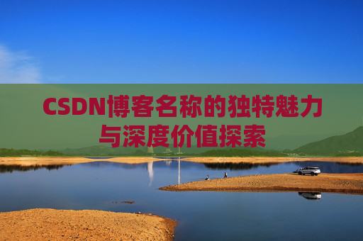 CSDN博客名称的独特魅力与深度价值探索 CSDN博客名称的独特魅力与深度价值探索